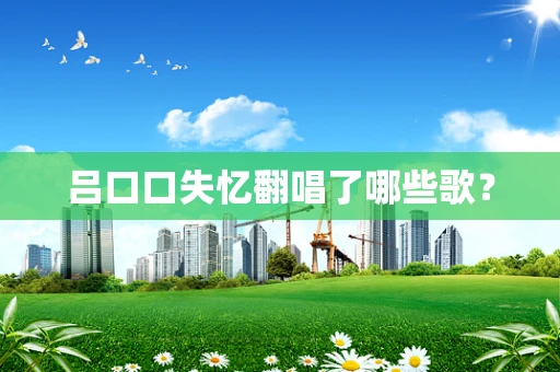 吕口口失忆翻唱了哪些歌？