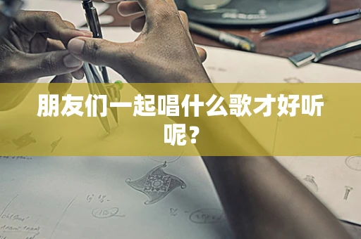 朋友们一起唱什么歌才好听呢？