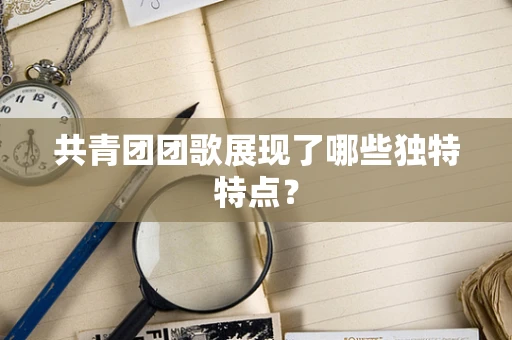 共青团团歌展现了哪些独特特点？