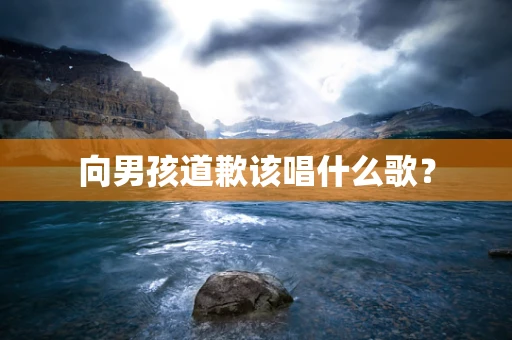 向男孩道歉该唱什么歌？