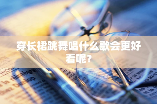 穿长裙跳舞唱什么歌会更好看呢？