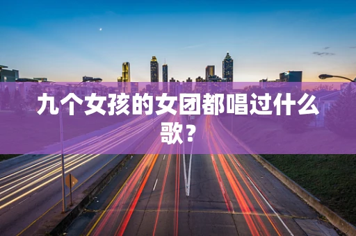 九个女孩的女团都唱过什么歌？