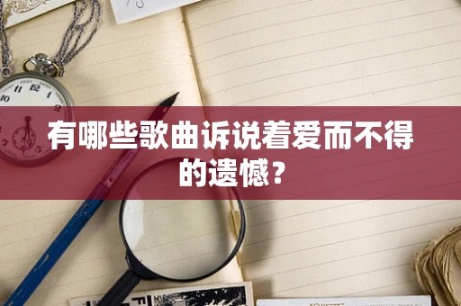 有哪些歌曲诉说着爱而不得的遗憾？