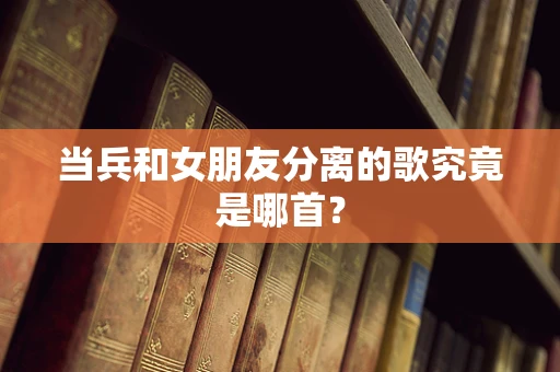当兵和女朋友分离的歌究竟是哪首？