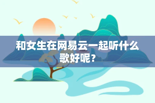 和女生在网易云一起听什么歌好呢？