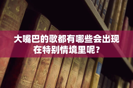 大嘴巴的歌都有哪些会出现在特别情境里呢？
