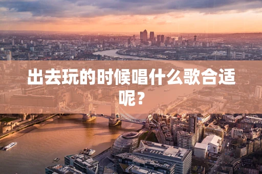 出去玩的时候唱什么歌合适呢？