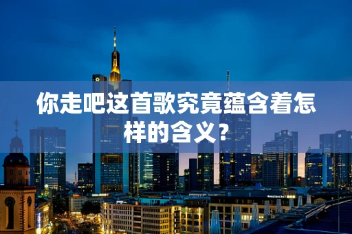 你走吧这首歌究竟蕴含着怎样的含义？