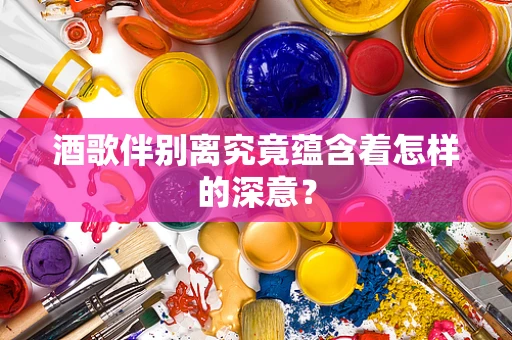 酒歌伴别离究竟蕴含着怎样的深意？