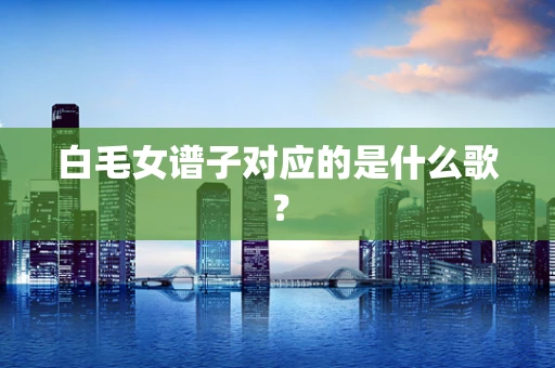 白毛女谱子对应的是什么歌？
