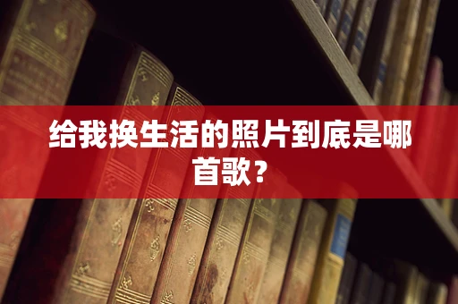 给我换生活的照片到底是哪首歌？