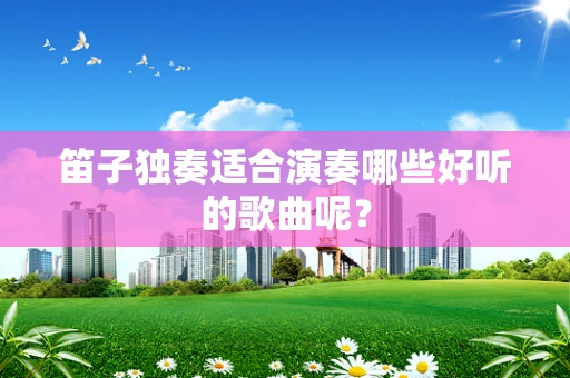 笛子独奏适合演奏哪些好听的歌曲呢？