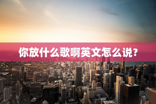 你放什么歌啊英文怎么说？
