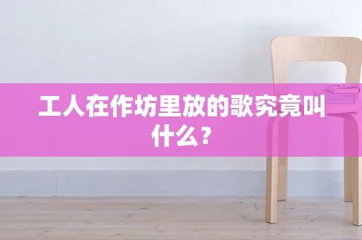 工人在作坊里放的歌究竟叫什么？