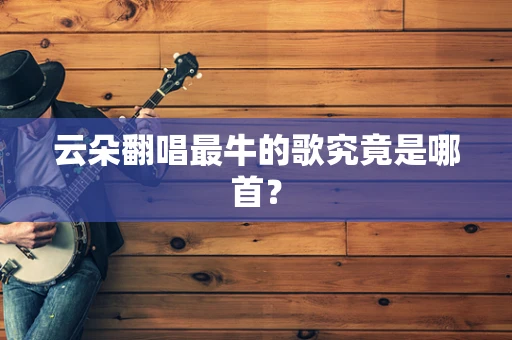 云朵翻唱最牛的歌究竟是哪首？