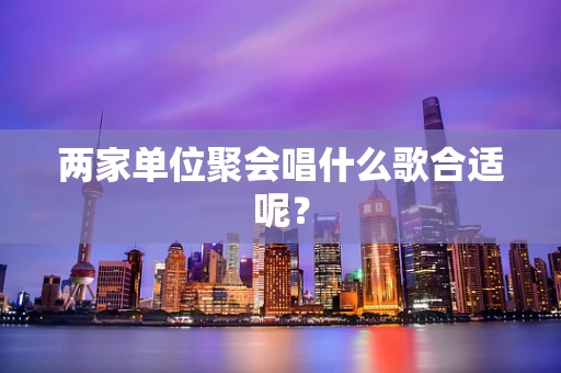 两家单位聚会唱什么歌合适呢？