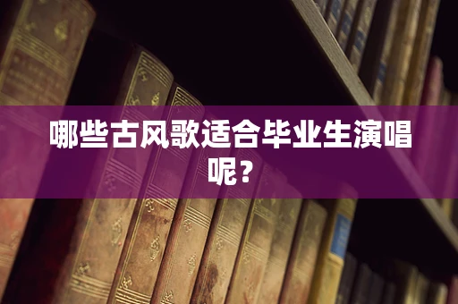 哪些古风歌适合毕业生演唱呢？
