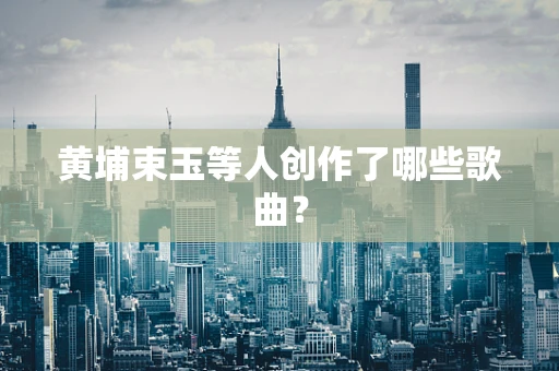 黄埔束玉等人创作了哪些歌曲？