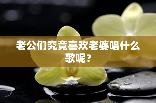 老公们究竟喜欢老婆唱什么歌呢？