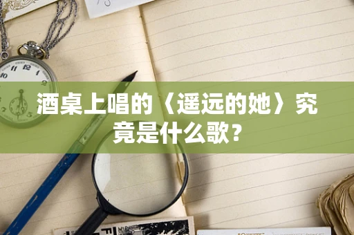 酒桌上唱的〈遥远的她〉究竟是什么歌？