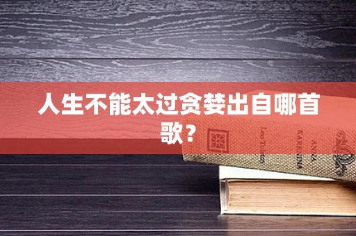 人生不能太过贪婪出自哪首歌？