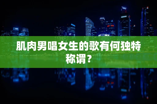 肌肉男唱女生的歌有何独特称谓？