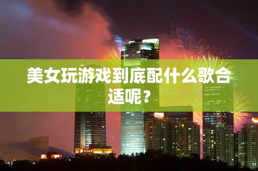 美女玩游戏到底配什么歌合适呢？