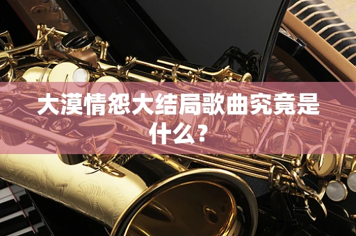 大漠情怨大结局歌曲究竟是什么？